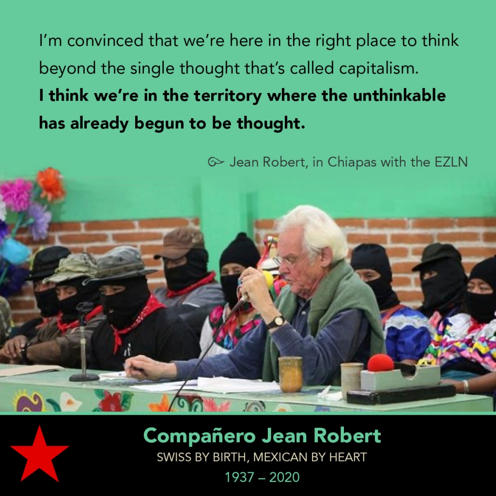 Image of Jean Robert speaking on a panel next to the Zapatistas at CIDECI. 

"I’m convinced that we’re here in the right place to think beyond the single thought that’s called capitalism. I think we’re in the territory where the unthinkable has already begun to be thought.

--Jean Robert, in Chiapas with the EZLN

Compañero Jean Robert
Swiss by birth, Mexican by heart
1937 – 2020
